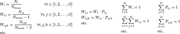 \begin{align*}
   & \begin{aligned}
     & W_{i} = \frac{N_{i}}{N_{max}} &\forall i \in \left[{1,2,\dots,G}\right] \\
     & W_{ij} = \frac{N_{ij}}{N_{max}-1} &\forall i, j \in \left[{1,2,\dots,G}\right] \\
     & W_{ijk} = \frac{N_{ijk}}{N_{max}-2} &\forall i, j, k \in \left[{1,2,\dots,G}\right] \\
     & \text{etc.} \\
   \end{aligned}
   \quad \quad
   \begin{aligned}
     & W_{ij} = W_i \cdot P_{ij} \\
     & W_{ijk} = W_{ij} \cdot P_{ijk} \\
     & \text{etc.} \\
   \end{aligned}
   \quad \quad
   \begin{aligned}
     & \sum_{i=1}^{G}{W_i} = 1 \\
     & \sum_{i=1}^{G}{\sum_{j=1}^{G}{W_{ij}}} = 1 \\
     & \text{etc.} \\
   \end{aligned}
   \quad \quad
   \begin{aligned}
     & \sum_{j=1}^{G}{P_{ij}} = 1 \\
     & \sum_{k=1}^{G}{P_{ijk}} = 1 \\
     & \text{etc.} \\
   \end{aligned} \\
\end{align*}